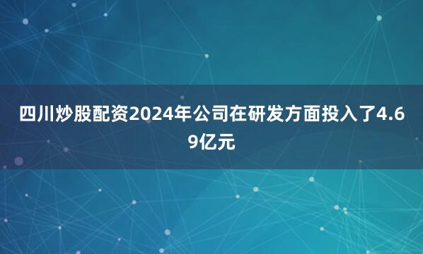 四川炒股配资2024年公司在研发方面投入了4.69亿元
