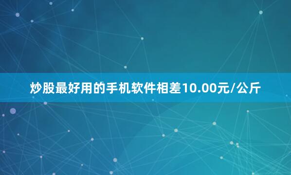 炒股最好用的手机软件相差10.00元/公斤