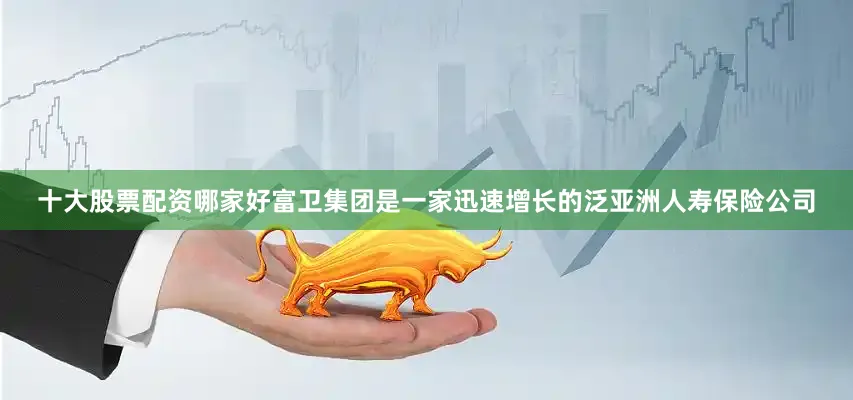 十大股票配资哪家好富卫集团是一家迅速增长的泛亚洲人寿保险公司