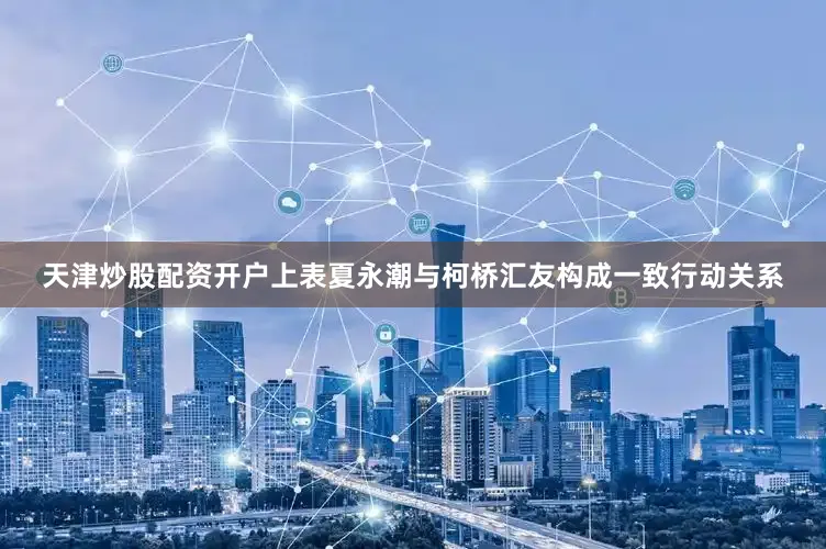 天津炒股配资开户上表夏永潮与柯桥汇友构成一致行动关系