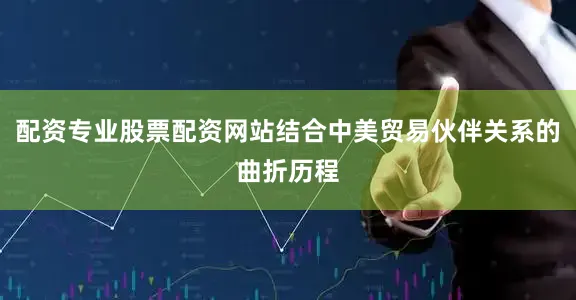 配资专业股票配资网站结合中美贸易伙伴关系的曲折历程