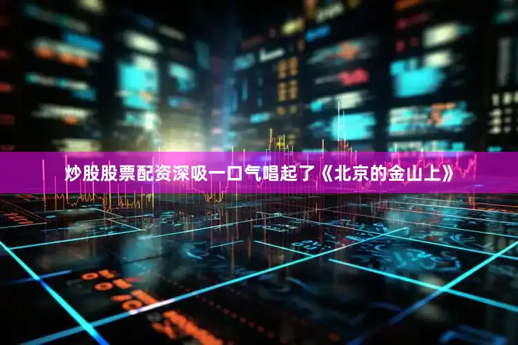 炒股股票配资深吸一口气唱起了《北京的金山上》