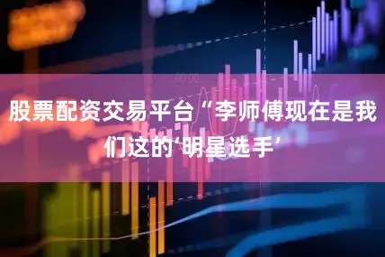 股票配资交易平台“李师傅现在是我们这的‘明星选手’