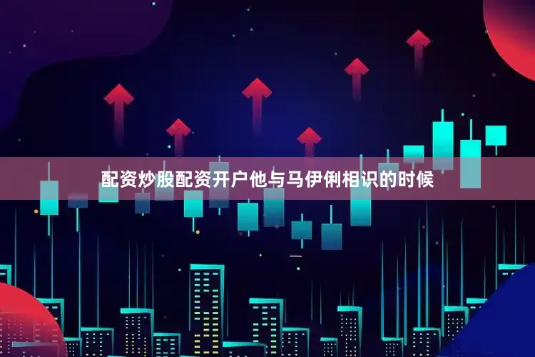 配资炒股配资开户他与马伊俐相识的时候