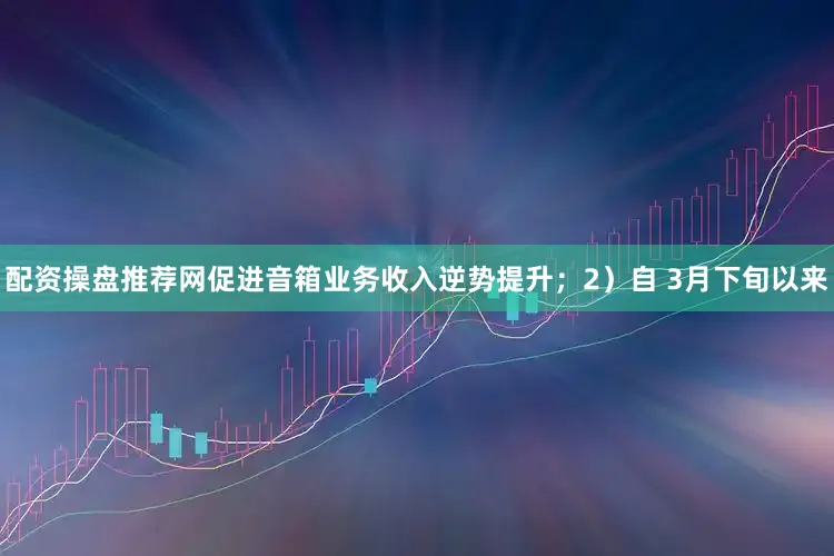 配资操盘推荐网促进音箱业务收入逆势提升；　　2）自 3月下旬以来