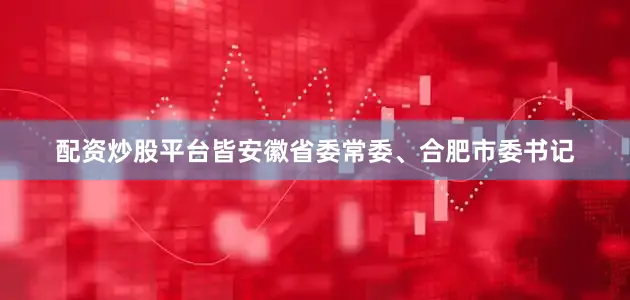 配资炒股平台皆安徽省委常委、合肥市委书记