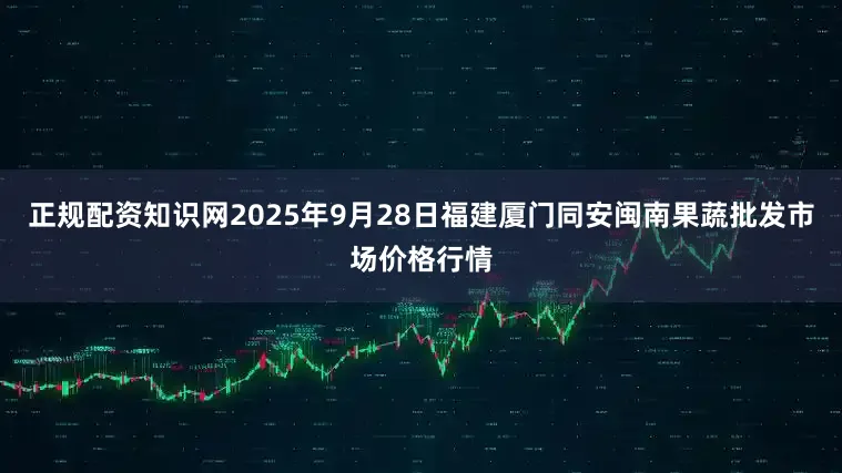 正规配资知识网2025年9月28日福建厦门同安闽南果蔬批发市场价格行情