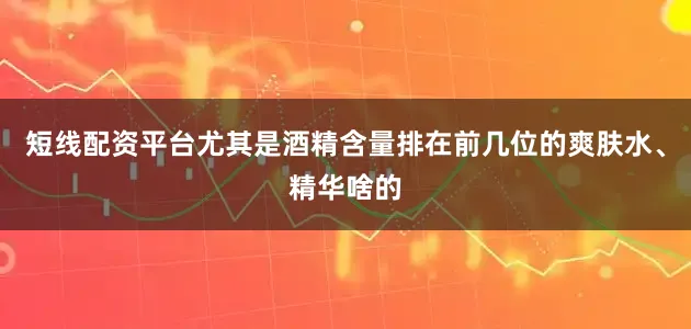 短线配资平台尤其是酒精含量排在前几位的爽肤水、精华啥的