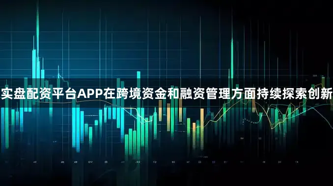 实盘配资平台APP在跨境资金和融资管理方面持续探索创新