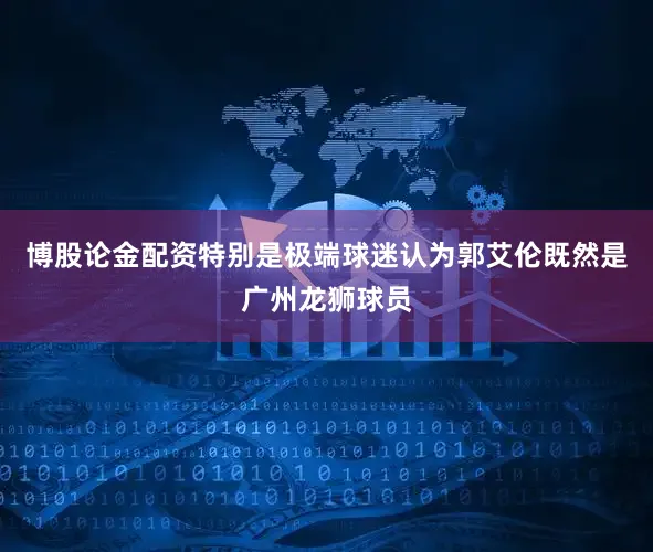 博股论金配资特别是极端球迷认为郭艾伦既然是广州龙狮球员