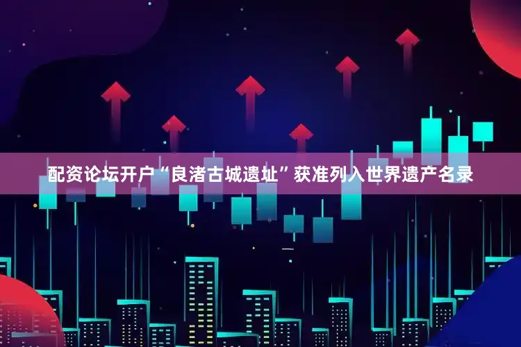 配资论坛开户“良渚古城遗址”获准列入世界遗产名录