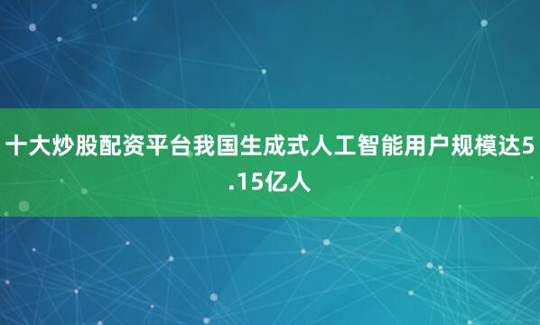 十大炒股配资平台我国生成式人工智能用户规模达5.15亿人