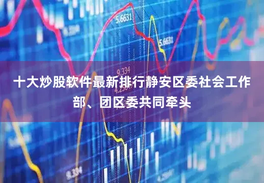 十大炒股软件最新排行静安区委社会工作部、团区委共同牵头
